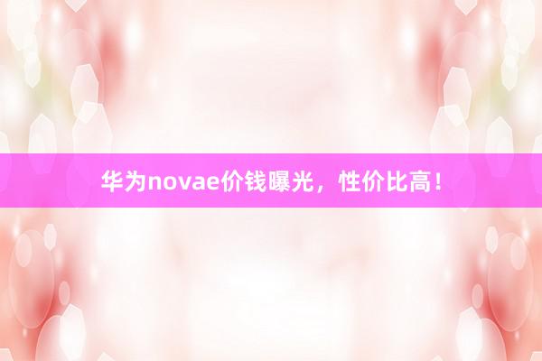 华为novae价钱曝光，性价比高！